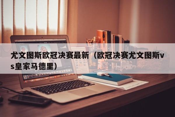 尤文图斯欧冠决赛最新（欧冠决赛尤文图斯vs皇家马德里）