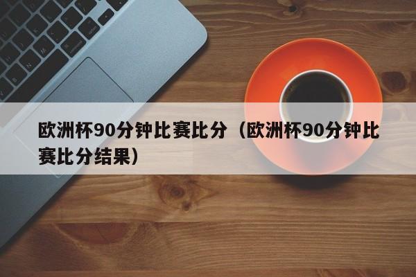 欧洲杯90分钟比赛比分（欧洲杯90分钟比赛比分结果）