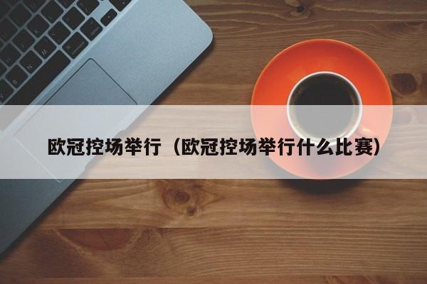 欧冠控场举行（欧冠控场举行什么比赛）