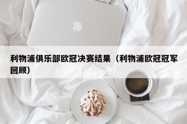 利物浦俱乐部欧冠决赛结果（利物浦欧冠冠军回顾）