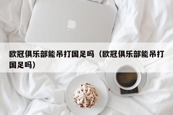 欧冠俱乐部能吊打国足吗（欧冠俱乐部能吊打国足吗）