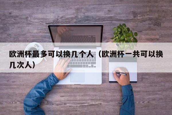 欧洲杯最多可以换几个人（欧洲杯一共可以换几次人）