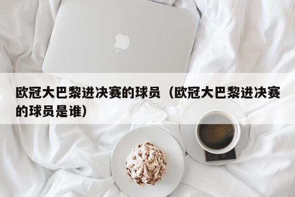 欧冠大巴黎进决赛的球员（欧冠大巴黎进决赛的球员是谁）