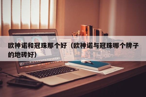 欧神诺和冠珠那个好（欧神诺与冠珠哪个牌子的地砖好）