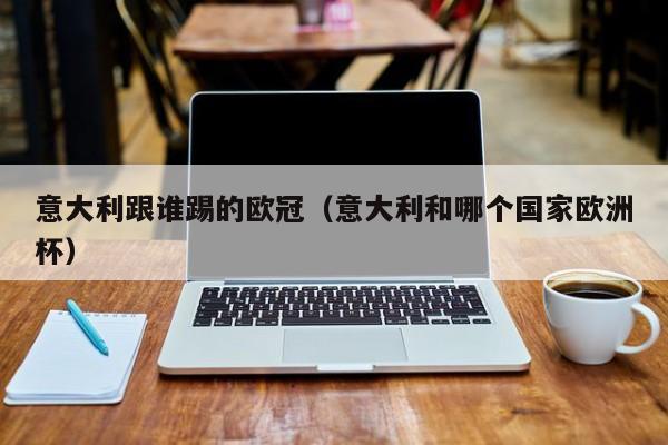 意大利跟谁踢的欧冠（意大利和哪个国家欧洲杯）