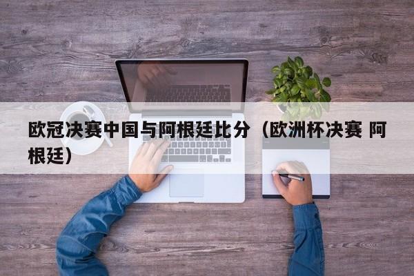 欧冠决赛中国与阿根廷比分（欧洲杯决赛 阿根廷）
