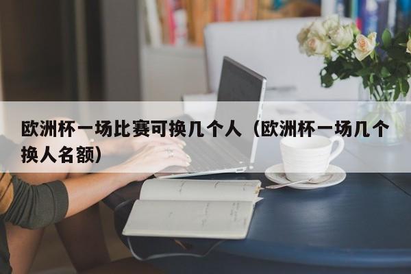 欧洲杯一场比赛可换几个人（欧洲杯一场几个换人名额）