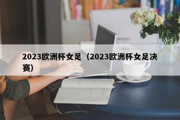 2023欧洲杯女足（2023欧洲杯女足决赛）