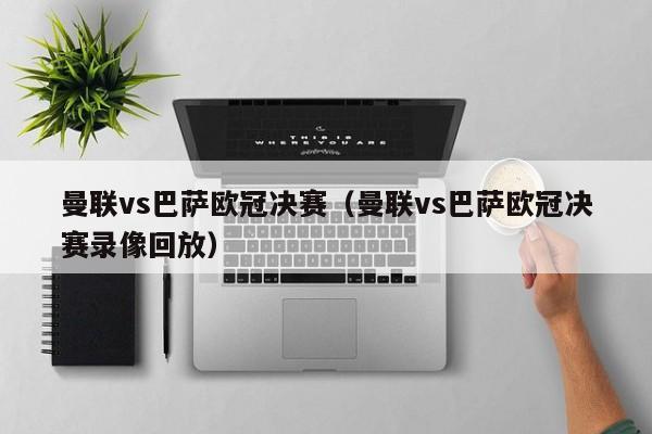 曼联vs巴萨欧冠决赛（曼联vs巴萨欧冠决赛录像回放）