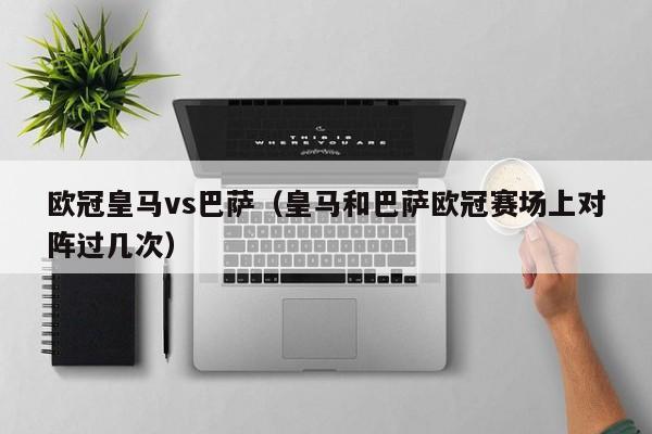 欧冠皇马vs巴萨（皇马和巴萨欧冠赛场上对阵过几次）