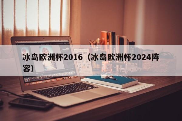 冰岛欧洲杯2016（冰岛欧洲杯2024阵容）