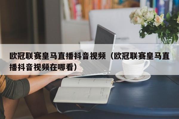 欧冠联赛皇马直播抖音视频（欧冠联赛皇马直播抖音视频在哪看）