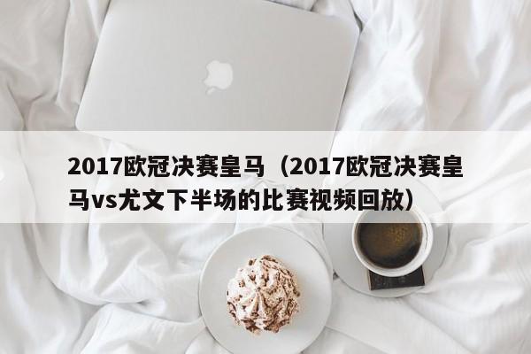 2017欧冠决赛皇马（2017欧冠决赛皇马vs尤文下半场的比赛视频回放）