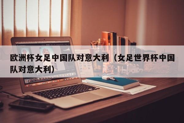 欧洲杯女足中国队对意大利（女足世界杯中国队对意大利）