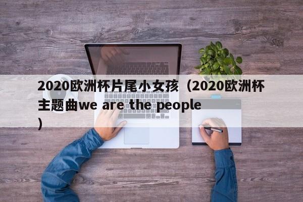 2020欧洲杯片尾小女孩（2020欧洲杯主题曲we are the people）