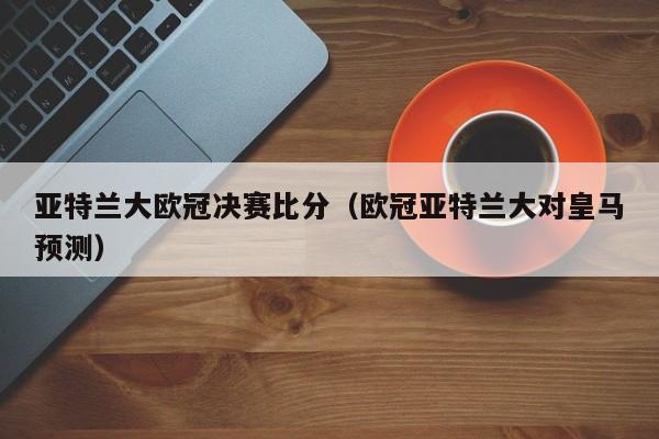 亚特兰大欧冠决赛比分（欧冠亚特兰大对皇马预测）