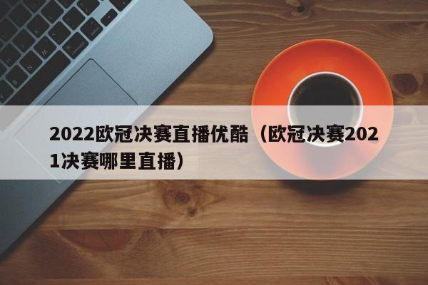 2022欧冠决赛直播优酷（欧冠决赛2021决赛哪里直播）