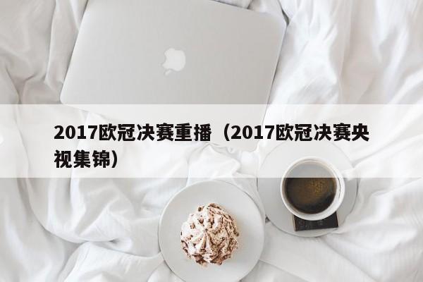 2017欧冠决赛重播（2017欧冠决赛央视集锦）