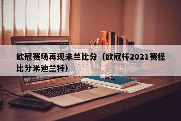 欧冠赛场再现米兰比分（欧冠杯2021赛程比分米迪兰特）