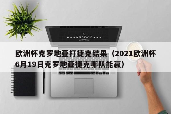 欧洲杯克罗地亚打捷克结果（2021欧洲杯6月19日克罗地亚捷克哪队能赢）