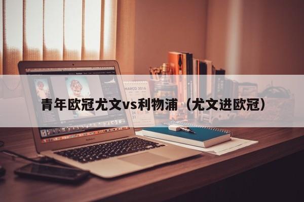 青年欧冠尤文vs利物浦（尤文进欧冠）