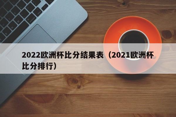 2022欧洲杯比分结果表（2021欧洲杯比分排行）