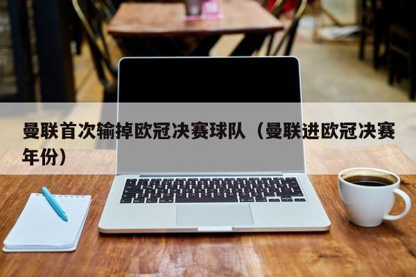 曼联首次输掉欧冠决赛球队（曼联进欧冠决赛年份）