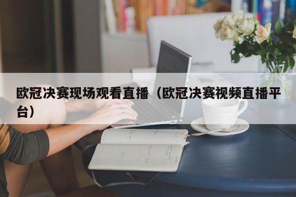 欧冠决赛现场观看直播（欧冠决赛视频直播平台）