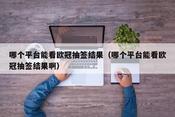 哪个平台能看欧冠抽签结果（哪个平台能看欧冠抽签结果啊）