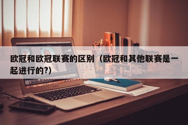 欧冠和欧冠联赛的区别（欧冠和其他联赛是一起进行的?）