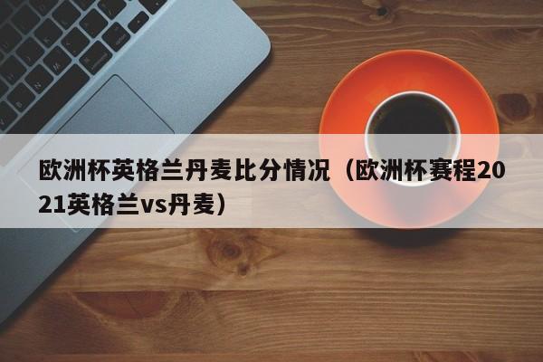 欧洲杯英格兰丹麦比分情况（欧洲杯赛程2021英格兰vs丹麦）