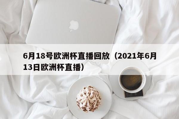 6月18号欧洲杯直播回放（2021年6月13日欧洲杯直播）