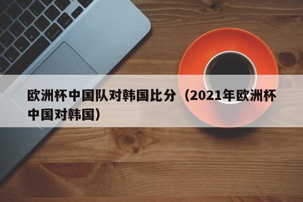 欧洲杯中国队对韩国比分（2021年欧洲杯中国对韩国）