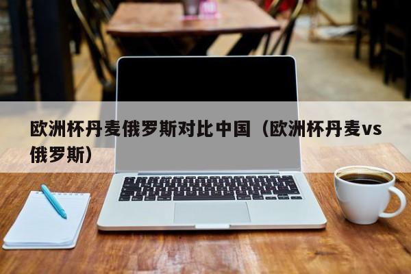 欧洲杯丹麦俄罗斯对比中国（欧洲杯丹麦vs俄罗斯）
