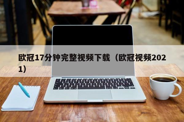 欧冠17分钟完整视频下载（欧冠视频2021）