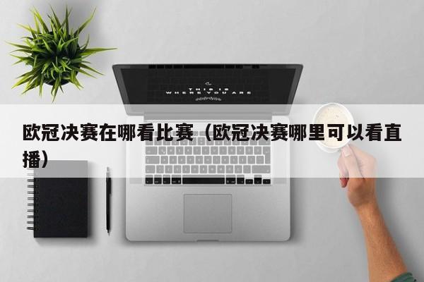 欧冠决赛在哪看比赛（欧冠决赛哪里可以看直播）
