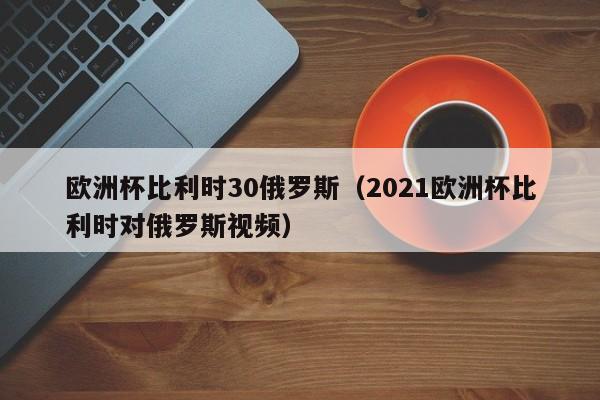 欧洲杯比利时30俄罗斯（2021欧洲杯比利时对俄罗斯视频）