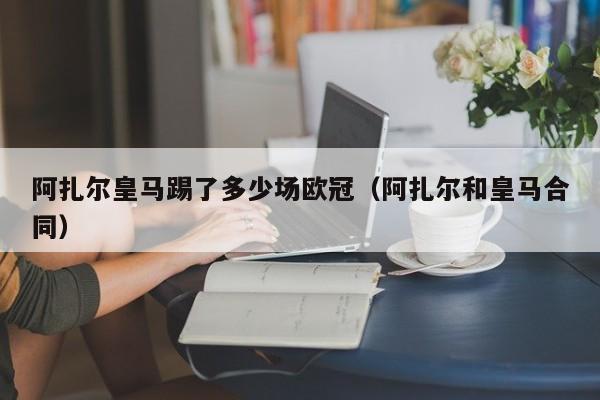 阿扎尔皇马踢了多少场欧冠（阿扎尔和皇马合同）