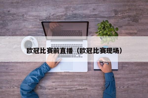 欧冠比赛前直播（欧冠比赛现场）